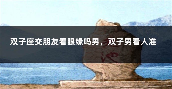 双子座交朋友看眼缘吗男，双子男看人准