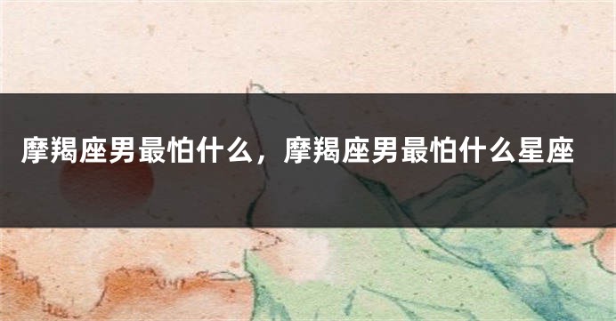摩羯座男最怕什么，摩羯座男最怕什么星座