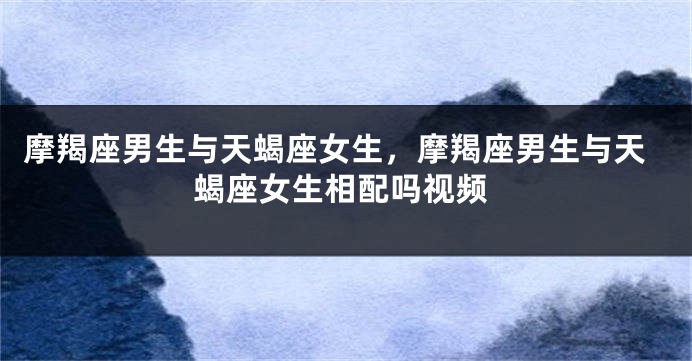 摩羯座男生与天蝎座女生，摩羯座男生与天蝎座女生相配吗视频