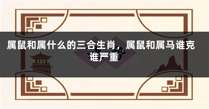 属鼠和属什么的三合生肖，属鼠和属马谁克谁严重
