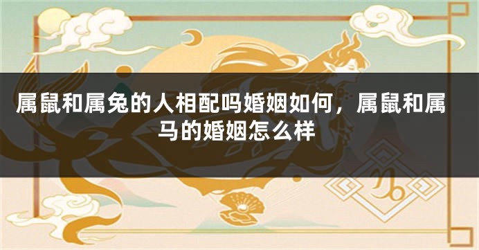 属鼠和属兔的人相配吗婚姻如何，属鼠和属马的婚姻怎么样
