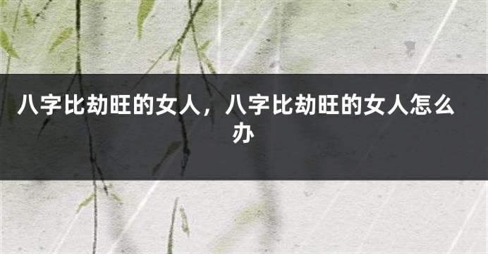 八字比劫旺的女人，八字比劫旺的女人怎么办