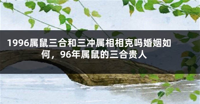 1996属鼠三合和三冲属相相克吗婚姻如何，96年属鼠的三合贵人