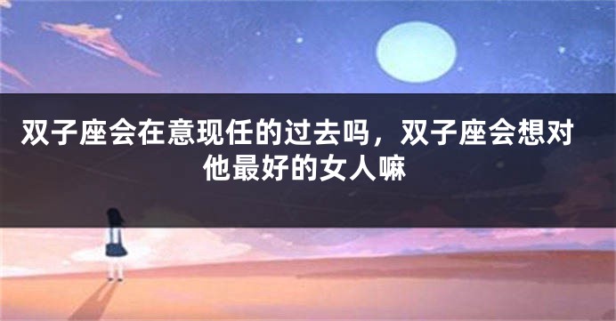 双子座会在意现任的过去吗，双子座会想对他最好的女人嘛