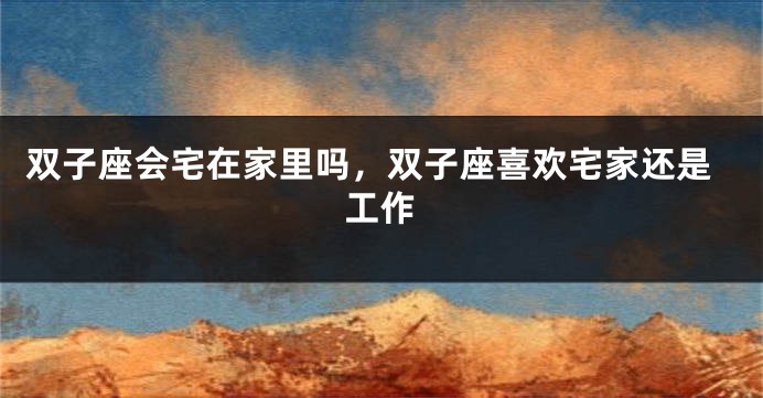 双子座会宅在家里吗，双子座喜欢宅家还是工作