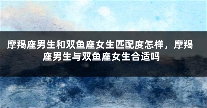 摩羯座男生和双鱼座女生匹配度怎样，摩羯座男生与双鱼座女生合适吗