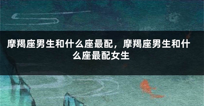 摩羯座男生和什么座最配，摩羯座男生和什么座最配女生