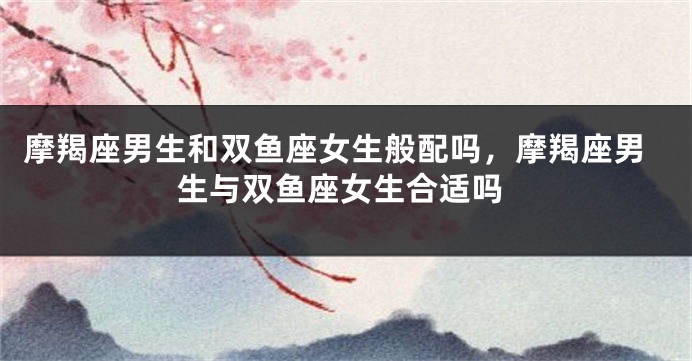 摩羯座男生和双鱼座女生般配吗，摩羯座男生与双鱼座女生合适吗