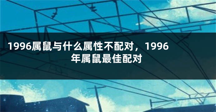 1996属鼠与什么属性不配对，1996年属鼠最佳配对