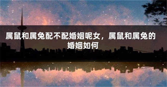 属鼠和属兔配不配婚姻呢女，属鼠和属兔的婚姻如何