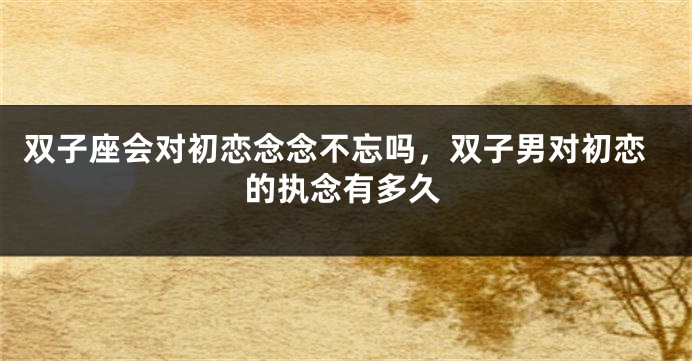 双子座会对初恋念念不忘吗，双子男对初恋的执念有多久
