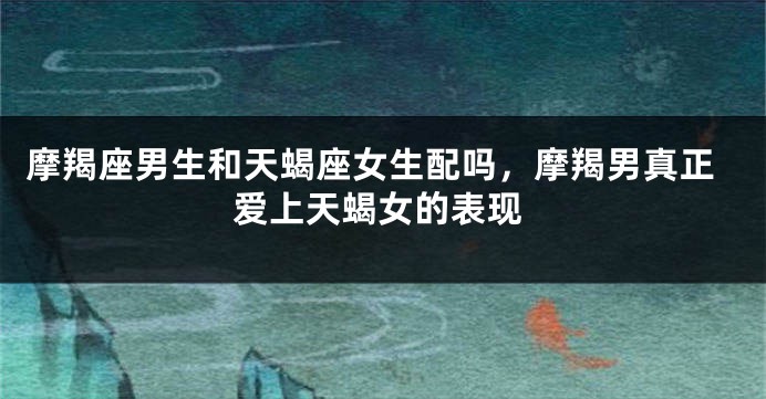 摩羯座男生和天蝎座女生配吗，摩羯男真正爱上天蝎女的表现