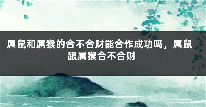 属鼠和属猴的合不合财能合作成功吗，属鼠跟属猴合不合财