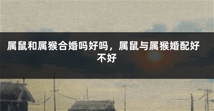 属鼠和属猴合婚吗好吗，属鼠与属猴婚配好不好