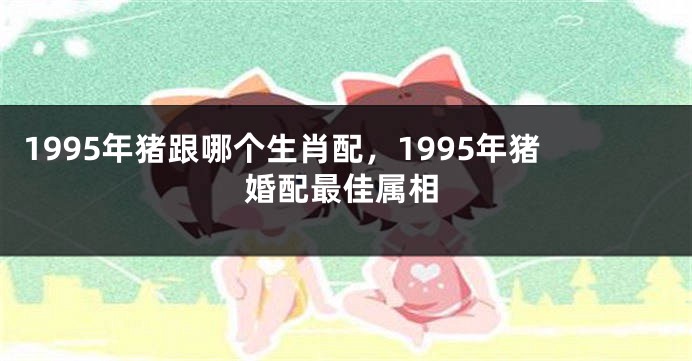 1995年猪跟哪个生肖配，1995年猪婚配最佳属相
