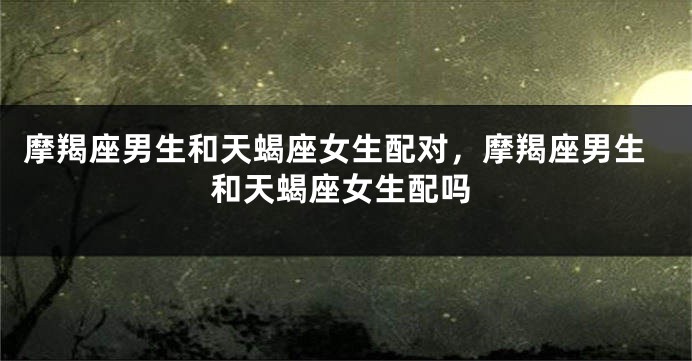 摩羯座男生和天蝎座女生配对，摩羯座男生和天蝎座女生配吗