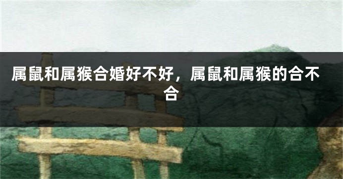 属鼠和属猴合婚好不好，属鼠和属猴的合不合