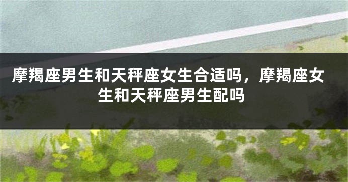 摩羯座男生和天秤座女生合适吗，摩羯座女生和天秤座男生配吗