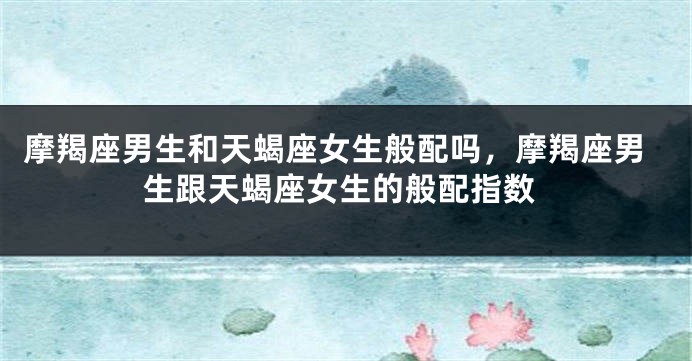 摩羯座男生和天蝎座女生般配吗，摩羯座男生跟天蝎座女生的般配指数
