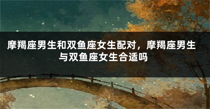 摩羯座男生和双鱼座女生配对，摩羯座男生与双鱼座女生合适吗