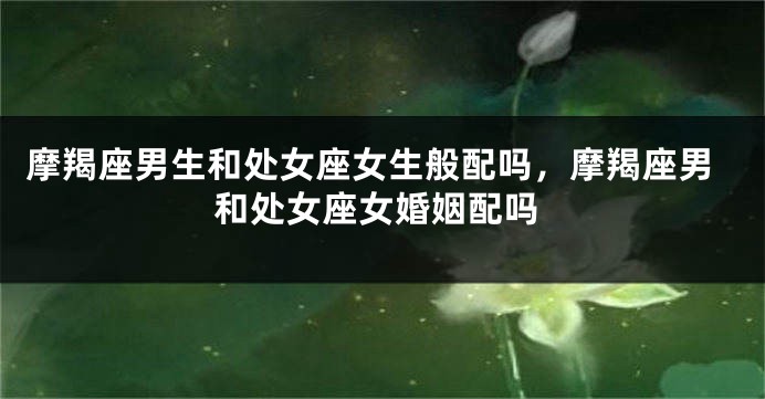 摩羯座男生和处女座女生般配吗，摩羯座男和处女座女婚姻配吗