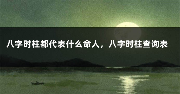八字时柱都代表什么命人，八字时柱查询表