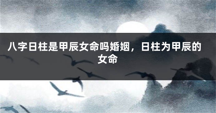 八字日柱是甲辰女命吗婚姻，日柱为甲辰的女命