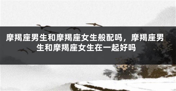 摩羯座男生和摩羯座女生般配吗，摩羯座男生和摩羯座女生在一起好吗