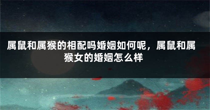 属鼠和属猴的相配吗婚姻如何呢，属鼠和属猴女的婚姻怎么样