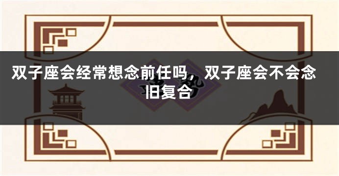 双子座会经常想念前任吗，双子座会不会念旧复合
