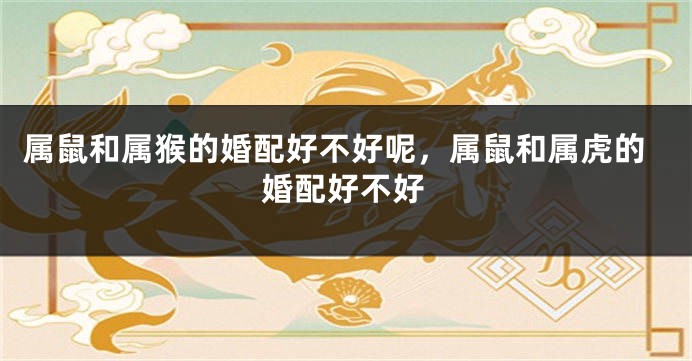 属鼠和属猴的婚配好不好呢，属鼠和属虎的婚配好不好