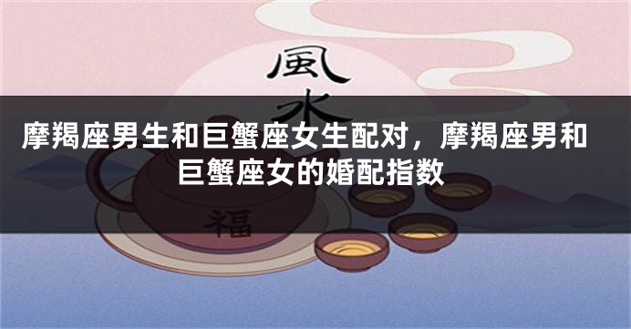 摩羯座男生和巨蟹座女生配对，摩羯座男和巨蟹座女的婚配指数