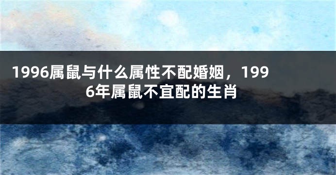 1996属鼠与什么属性不配婚姻，1996年属鼠不宜配的生肖