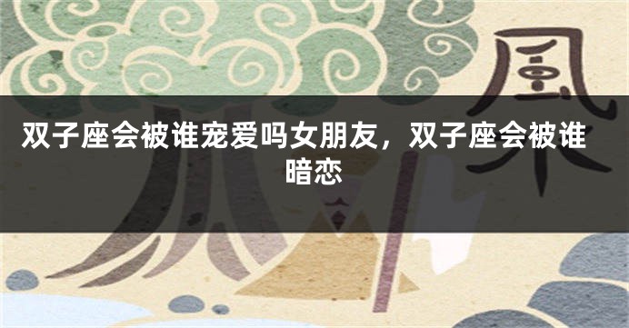 双子座会被谁宠爱吗女朋友，双子座会被谁暗恋
