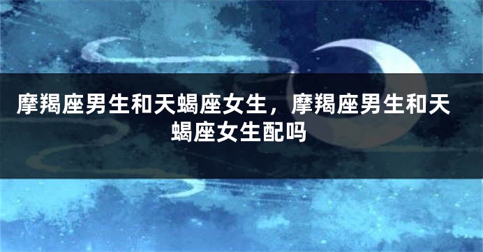 摩羯座男生和天蝎座女生，摩羯座男生和天蝎座女生配吗