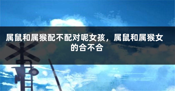 属鼠和属猴配不配对呢女孩，属鼠和属猴女的合不合