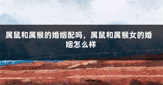 属鼠和属猴的婚姻配吗，属鼠和属猴女的婚姻怎么样