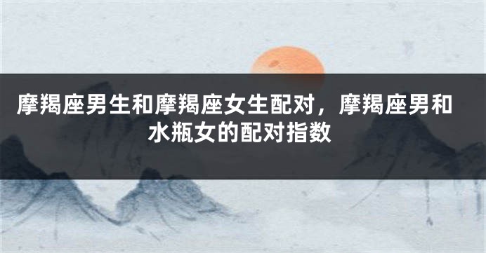 摩羯座男生和摩羯座女生配对，摩羯座男和水瓶女的配对指数