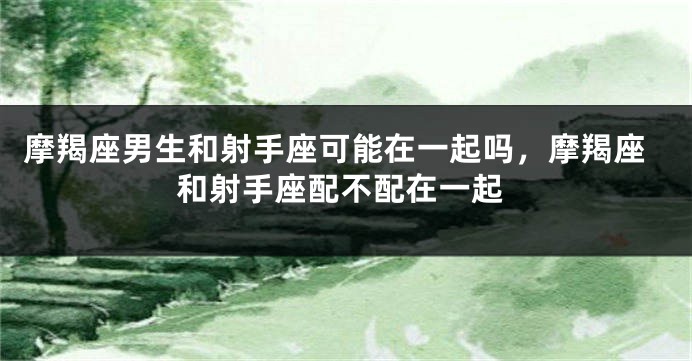 摩羯座男生和射手座可能在一起吗，摩羯座和射手座配不配在一起
