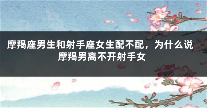 摩羯座男生和射手座女生配不配，为什么说摩羯男离不开射手女