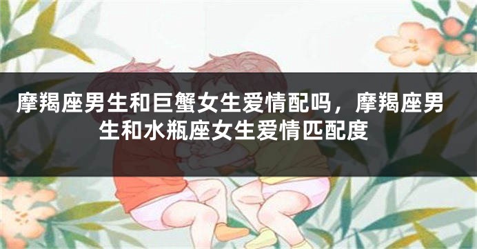 摩羯座男生和巨蟹女生爱情配吗，摩羯座男生和水瓶座女生爱情匹配度