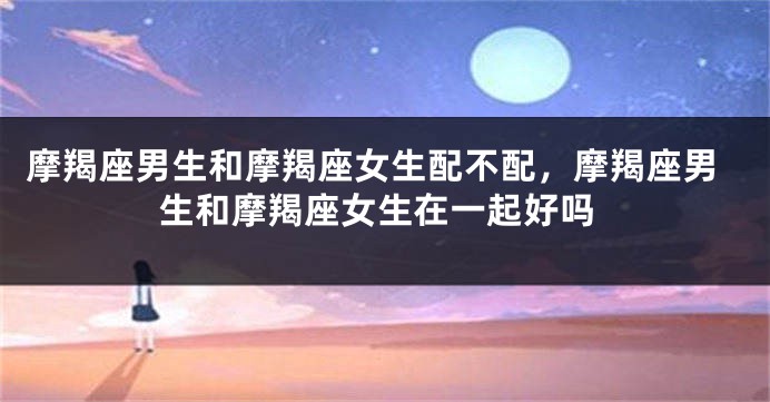 摩羯座男生和摩羯座女生配不配，摩羯座男生和摩羯座女生在一起好吗