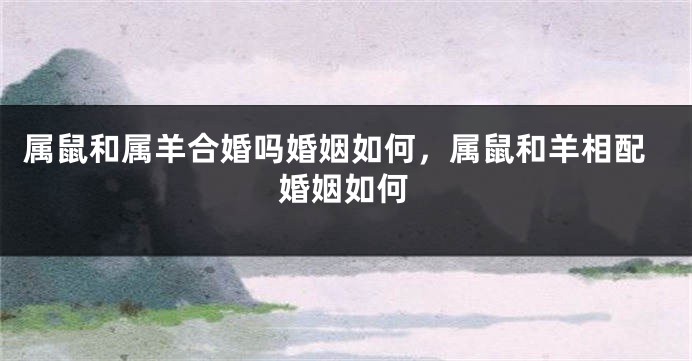 属鼠和属羊合婚吗婚姻如何，属鼠和羊相配婚姻如何