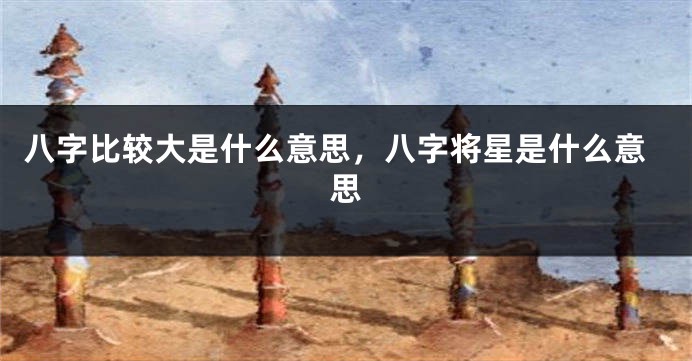 八字比较大是什么意思，八字将星是什么意思