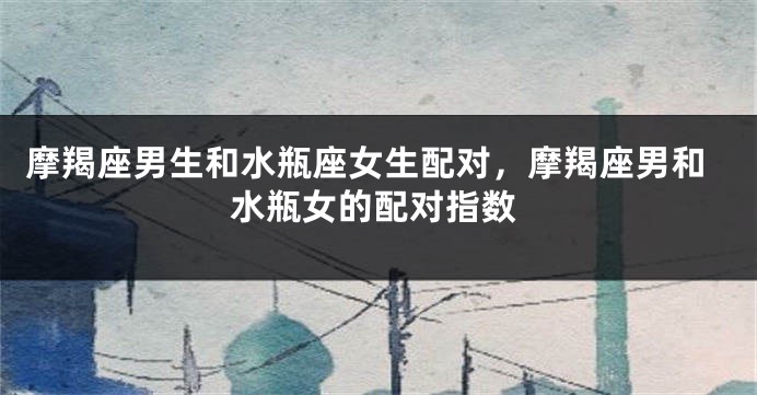 摩羯座男生和水瓶座女生配对，摩羯座男和水瓶女的配对指数