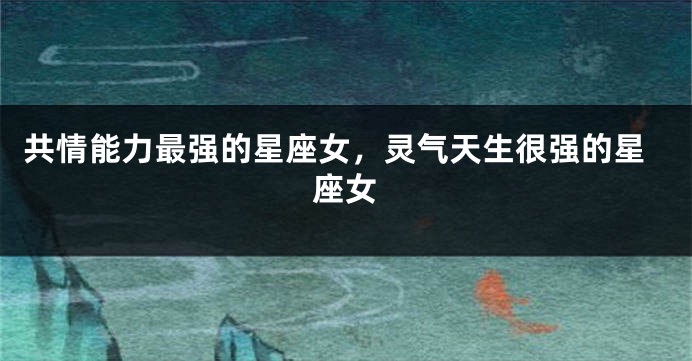 共情能力最强的星座女，灵气天生很强的星座女