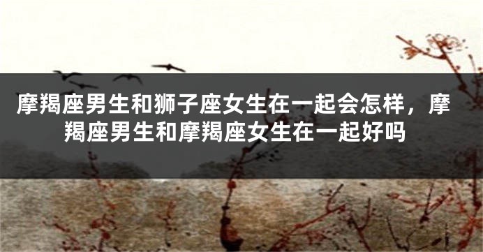 摩羯座男生和狮子座女生在一起会怎样，摩羯座男生和摩羯座女生在一起好吗