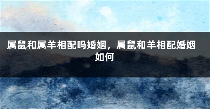 属鼠和属羊相配吗婚姻，属鼠和羊相配婚姻如何