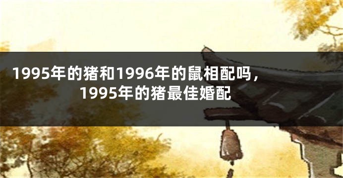 1995年的猪和1996年的鼠相配吗，1995年的猪最佳婚配