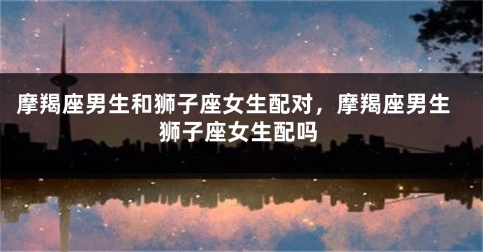 摩羯座男生和狮子座女生配对，摩羯座男生狮子座女生配吗